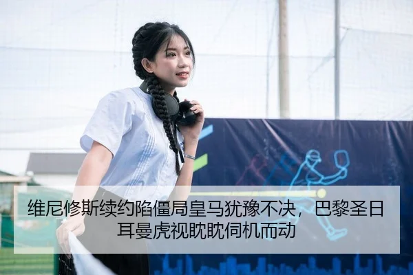维尼修斯续约陷僵局皇马犹豫不决，巴黎圣日耳曼虎视眈眈伺机而动